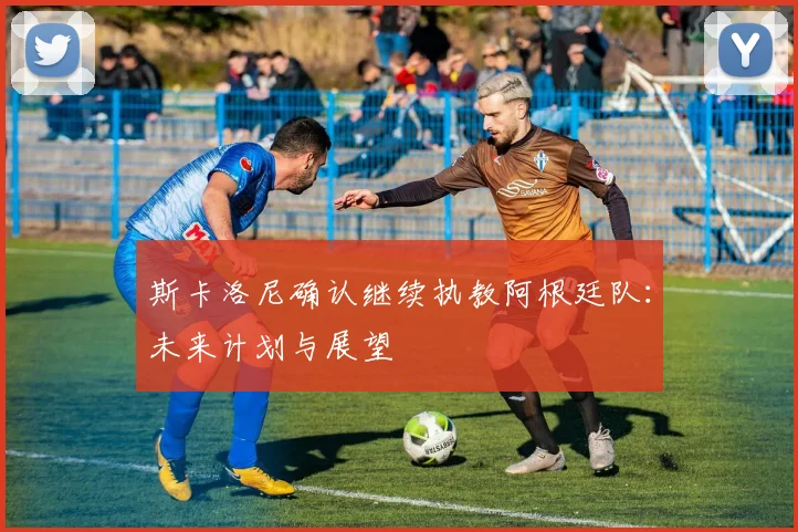 斯卡洛尼确认继续执教阿根廷队:未来计划与展望