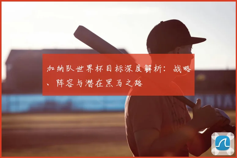 加纳队世界杯目标深度解析:战略、阵容与潜在黑马之路